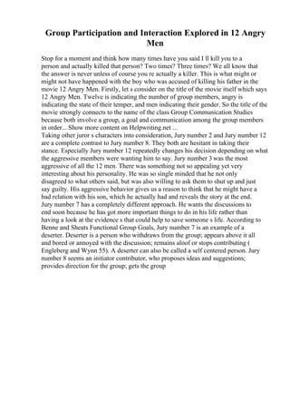 Group Participation and Interaction Explored in 12 Angry
Men
Stop for a moment and think how many times have you said I ll kill you to a
person and actually killed that person? Two times? Three times? We all know that
the answer is never unless of course you re actually a killer. This is what might or
might not have happened with the boy who was accused of killing his father in the
movie 12 Angry Men. Firstly, let s consider on the title of the movie itself which says
12 Angry Men. Twelve is indicating the number of group members, angry is
indicating the state of their temper, and men indicating their gender. So the title of the
movie strongly connects to the name of the class Group Communication Studies
because both involve a group, a goal and communication among the group members
in order... Show more content on Helpwriting.net ...
Taking other juror s characters into consideration, Jury number 2 and Jury number 12
are a complete contrast to Jury number 8. They both are hesitant in taking their
stance. Especially Jury number 12 repeatedly changes his decision depending on what
the aggressive members were wanting him to say. Jury number 3 was the most
aggressive of all the 12 men. There was something not so appealing yet very
interesting about his personality. He was so single minded that he not only
disagreed to what others said, but was also willing to ask them to shut up and just
say guilty. His aggressive behavior gives us a reason to think that he might have a
bad relation with his son, which he actually had and reveals the story at the end.
Jury number 7 has a completely different approach. He wants the discussions to
end soon because he has got more important things to do in his life rather than
having a look at the evidence s that could help to save someone s life. According to
Benne and Sheats Functional Group Goals, Jury number 7 is an example of a
deserter. Deserter is a person who withdraws from the group; appears above it all
and bored or annoyed with the discussion; remains aloof or stops contributing (
Engleberg and Wynn 55). A deserter can also be called a self centered person. Jury
number 8 seems an initiator contributor, who proposes ideas and suggestions;
provides direction for the group; gets the group
 
