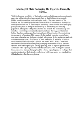Labeling Of Plain Packaging On Cigarette Cases, By
Harry...
With the looming possibility of the implementation of plain packaging on cigarette
cases, the lobbyist involved uses certain facts to shed light on the seemingly
hidden implications of the plain packaging policy. The main concern of the
lobbyist and the advantage point lies within the state of unawareness the majority
of the population is left in. The lobbyist essentially claims that the plain packaging
policy has no proof of being an effective way of diminishing the smoking
population. Though the lobbyist asserts that it is invalid, this research essay will
introduce compelling evidence and experimental data that suggests the notion
behind the plain packaging policy is actually an efficient method for minimizing
the popularity of smoking. This paper will also include opposing point of views
that argue otherwise and the issue with their allegations. Before analyzing academic
sources that convey the effectiveness of plain packaging, it is crucial to have an
understanding of what plain packaging is and how it works. Harry Clarke and
David Pentice s article describes plain packaging as the removal of all aesthetic
features from tobaccopackages. Strictly speaking, a set of explicit specifications
determines what a package must have to be considered plain packaged. Some of
these provisions include changing brightly colored cigarette packs to packages that
contain standardized drab dark brown [colors,] with trade names in a standard font
(Clarke Pentice). Furthermore, instead
 