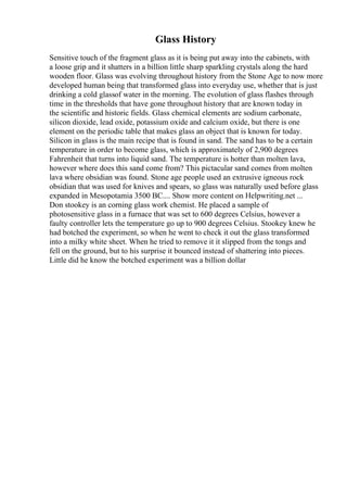 Glass History
Sensitive touch of the fragment glass as it is being put away into the cabinets, with
a loose grip and it shatters in a billion little sharp sparkling crystals along the hard
wooden floor. Glass was evolving throughout history from the Stone Age to now more
developed human being that transformed glass into everyday use, whether that is just
drinking a cold glassof water in the morning. The evolution of glass flashes through
time in the thresholds that have gone throughout history that are known today in
the scientific and historic fields. Glass chemical elements are sodium carbonate,
silicon dioxide, lead oxide, potassium oxide and calcium oxide, but there is one
element on the periodic table that makes glass an object that is known for today.
Silicon in glass is the main recipe that is found in sand. The sand has to be a certain
temperature in order to become glass, which is approximately of 2,900 degrees
Fahrenheit that turns into liquid sand. The temperature is hotter than molten lava,
however where does this sand come from? This pictacular sand comes from molten
lava where obsidian was found. Stone age people used an extrusive igneous rock
obsidian that was used for knives and spears, so glass was naturally used before glass
expanded in Mesopotamia 3500 BC.... Show more content on Helpwriting.net ...
Don stookey is an corning glass work chemist. He placed a sample of
photosensitive glass in a furnace that was set to 600 degrees Celsius, however a
faulty controller lets the temperature go up to 900 degrees Celsius. Stookey knew he
had botched the experiment, so when he went to check it out the glass transformed
into a milky white sheet. When he tried to remove it it slipped from the tongs and
fell on the ground, but to his surprise it bounced instead of shattering into pieces.
Little did he know the botched experiment was a billion dollar
 