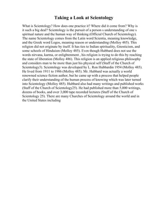 Taking a Look at Scientology
What is Scientology? How does one practice it? Where did it come from? Why is
it such a big deal? Scientology is the pursuit of a person s understanding of one s
spiritual nature and the human way of thinking (Official Church of Scientology).
The name Scientology comes from the Latin word Scientia, meaning knowledge,
and the Greek word Logos, meaning reason or understanding (Molloy 485). This
religion did not originate by itself. It has ties to Indian spirituality, Gnosticism, and
some schools of Hinduism (Molloy 485). Even though Hubbard does not use the
words nirvana, karma, or enlightenment , his religion is trying to do this by reaching
the state of liberation (Molloy 486). This religion is an applied religious philosophy
and considers man to be more than just his physical self (Staff of the Church of
Scientology3). Scientology was developed by L. Ron Hubbardin 1954 (Molloy 485).
He lived from 1911 to 1986 (Molloy 485). Mr. Hubbard was actually a world
renowned science fiction author, but he came up with a process that helped people
clarify their understanding of the human process of knowing which was later turned
into Scientology (Molloy 485). Hubbard also had many writings and published works
(Staff of the Church of Scientology25). He had published more than 5,000 writings,
dozens of books, and over 3,000 tape recorded lectures (Staff of the Church of
Scientology 25). There are many Churches of Scientology around the world and in
the United States including
 