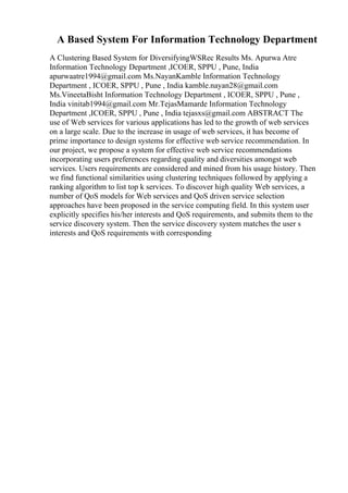 A Based System For Information Technology Department
A Clustering Based System for DiversifyingWSRec Results Ms. Apurwa Atre
Information Technology Department ,ICOER, SPPU , Pune, India
apurwaatre1994@gmail.com Ms.NayanKamble Information Technology
Department , ICOER, SPPU , Pune , India kamble.nayan28@gmail.com
Ms.VineetaBisht Information Technology Department , ICOER, SPPU , Pune ,
India vinitab1994@gmail.com Mr.TejasMamarde Information Technology
Department ,ICOER, SPPU , Pune , India tejasxs@gmail.com ABSTRACT The
use of Web services for various applications has led to the growth of web services
on a large scale. Due to the increase in usage of web services, it has become of
prime importance to design systems for effective web service recommendation. In
our project, we propose a system for effective web service recommendations
incorporating users preferences regarding quality and diversities amongst web
services. Users requirements are considered and mined from his usage history. Then
we find functional similarities using clustering techniques followed by applying a
ranking algorithm to list top k services. To discover high quality Web services, a
number of QoS models for Web services and QoS driven service selection
approaches have been proposed in the service computing field. In this system user
explicitly specifies his/her interests and QoS requirements, and submits them to the
service discovery system. Then the service discovery system matches the user s
interests and QoS requirements with corresponding
 