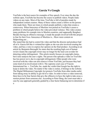 Garcia Vs Google
YouTube is the best source for examples of free speech. Ever since the day the
website open, YouTube has become the source to publish videos. People make
videos on any topic. Most of the time, YouTube is full of parodies made by
independent content creators. Many of these videos create a follow on the person
who made them. There are times in which people publish a video that creates a
controversy. When Innocence of Muslims was posted on YouTube
, it causes a
problem in which people believe the video provoked violence. This video creates
many problems for example riots in Muslim countries, and supposedly Benghazi.
Besides having an offensive message, it made the people involved with this project
to fear for their lives. Innocence of Muslims is... Show more content on
Helpwriting.net ...
She stated that she had to control the video and that the director and producer had
all of it. Garcia felt like it violated her rights as she was also involved creating the
video, and has a voice to express her opinion on the final product. According to an
article by Benjamin Boroughf, he states that the resulting high cost of human
review means the copyright owner may no longer be the least cost avoider for
detecting online infringement . This article mostly focuses on copyright claims,
but it also analysis the user s rights. The person who uploads a video on YouTube
has less power on it, due to copyright infringement. Other people who were
involved with the video can also remove it from YouTube, just because they had
some kind of an involvement with it. The supreme court case of Viacom
International Inc. v. YouTube, Inc. made the verdict that Google has the right to
keep or delete the video. No matter if the video is stolen, it belongs to the website.
The Digital Millennium Copyright Act protects YouTube from other media outlet
from taking away its ability to get rid of a video. In order to have a video removed,
there have to be four factors that give the offensive to have the right to take away a
motion picture from someone else. According to Peter Dang, the court must take a
case by case approach generally guided by a four factor balancing test to determine if
a
 
