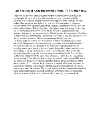 An Analysis of Anne Bradstreet s Poem, To My Dear and...
The poem To my Dear and Loving Husband by Anne Bradstreet, is not just an
exceedingly felt expression of a wife s marital love and commitment to her
husband, as it is about a puritan women who is supposed to be reserved but she
makes it her obligation to enlighten her husband of her devotion. A thorough
analysis of the poem s paradox, hyperbole, imagery and repetition reveals how she
conveys her message. The opening lines of the poem show how strong her feelings
are for her husband. Bradstreet shows this by the use of a great example of a
paradox, if two were one, then surely we. This shows that the magnitude of her love
and affection is so deep that she s comparing two beings as one. She praises her love
for her husband so much... Show more content on Helpwriting.net ...
I m really surprised to learn that this was not common back for puritan women
back then. In my opinion, the author is very open about how she feels about her
husband. You can tell that throughout the poem she is repeating herself and
stressing on the same idea over and over again. She praises, adores, and loves her
husband and is taking an initiative to show it by writing this letter to him. It s
interesting how she began the poem by using the word ever in the first two lines
and how she ended it with the same word on line 12. Then while we live, in love
lets so persevere That when we live no more, we may live ever. I would like to end
my analysis of this poem by stating a paradox that can be found at the end of the
poem in lines 11 12. Her love for her husband is on such a level that she wants to
preserve it while they live and even after they die. It s amazing to me how much
love one can have for a person. The poem s main idea is not just centralized on how
much Bradstreet loves her husband, but also on a Puritan woman who takes the
initiative to show her love to her husband which was very uncommon back
 