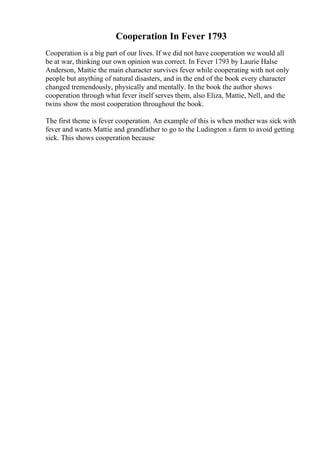 Cooperation In Fever 1793
Cooperation is a big part of our lives. If we did not have cooperation we would all
be at war, thinking our own opinion was correct. In Fever 1793 by Laurie Halse
Anderson, Mattie the main character survives fever while cooperating with not only
people but anything of natural disasters, and in the end of the book every character
changed tremendously, physically and mentally. In the book the author shows
cooperation through what fever itself serves them, also Eliza, Mattie, Nell, and the
twins show the most cooperation throughout the book.
The first theme is fever cooperation. An example of this is when mother was sick with
fever and wants Mattie and grandfather to go to the Ludington s farm to avoid getting
sick. This shows cooperation because
 