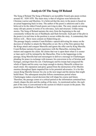 Analysis Of The Song Of Roland
The Song of Roland The Song of Roland is an incredible French epic poem written
around AC. 1030 1070. The main story is that of religious wars between the
Christian warrior and Muslims. It is believed that the story in the poem is based on
an actual happening back in time. The author of the poem is unknown and is also
believed to be the oldest French poem surviving to date. The story stands out among
many old epic poems in terms of its relevance, style and structure. Unlike many
stories, The Song of Roland narrates the story from the beginning to the end
consistently without the use of flashbacks and flash forwards. Each part of the plot in
the poem is in real time in the position is occurs within the story. A commentary that
follows will... Show more content on Helpwriting.net ...
The passage largely contains Count Rollanz s speech delivering his stance on the
decision of whether to attack the Marseilles or not. He is of the firm opinion that
the Kings attack and conquer Marseille and ignore the offer sent by King Marsilla.
Count Rollanz narrates his past experience with the Marseilles, terming them
traitors and supports his claim. He claims that war is upon them when it is sooner
or later and it will be initiated by the Marseilles. Prior to the happenings in the
passage, King Marsilla had sent messengers to deliver a message to Charlemagne
pleading for peace in exchange with treasure, his conversion to be a Christian and
hostages, amongst them his son. Charlemagne and his troops had conquered the
whole of Spain and his army was large enough to destroy Marseille without too
much strain. His reputation and glory gained from the destruction of his Muslim
enemies throughout Spain imparted fear in his potential adversaries. It is for this
reason King Marsilla foresaw his city as the next target and the demise that might
befall them. The subsequent storyline follows momentous period where
Charlemagne makes crucial decision that will shape his course and future.
Therefore, the passage comes at a critical period as the information contained here
clearly shapes the plot and the ending of the story. As mentioned earlier, the each
part of the story is conventional to the section in which it occurs in the poem. The
poem has no flashback or flash forward
 