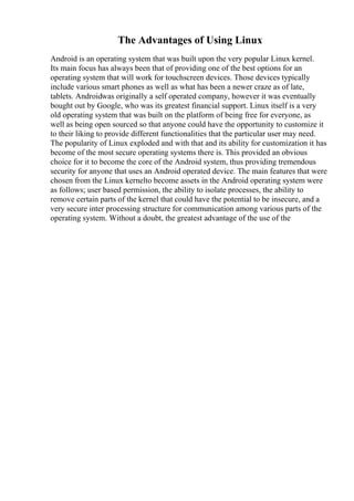 The Advantages of Using Linux
Android is an operating system that was built upon the very popular Linux kernel.
Its main focus has always been that of providing one of the best options for an
operating system that will work for touchscreen devices. Those devices typically
include various smart phones as well as what has been a newer craze as of late,
tablets. Androidwas originally a self operated company, however it was eventually
bought out by Google, who was its greatest financial support. Linux itself is a very
old operating system that was built on the platform of being free for everyone, as
well as being open sourced so that anyone could have the opportunity to customize it
to their liking to provide different functionalities that the particular user may need.
The popularity of Linux exploded and with that and its ability for customization it has
become of the most secure operating systems there is. This provided an obvious
choice for it to become the core of the Android system, thus providing tremendous
security for anyone that uses an Android operated device. The main features that were
chosen from the Linux kernelto become assets in the Android operating system were
as follows; user based permission, the ability to isolate processes, the ability to
remove certain parts of the kernel that could have the potential to be insecure, and a
very secure inter processing structure for communication among various parts of the
operating system. Without a doubt, the greatest advantage of the use of the
 