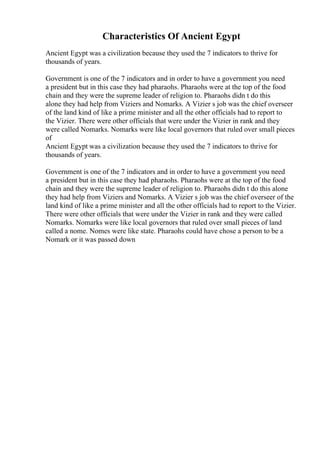 Characteristics Of Ancient Egypt
Ancient Egypt was a civilization because they used the 7 indicators to thrive for
thousands of years.
Government is one of the 7 indicators and in order to have a government you need
a president but in this case they had pharaohs. Pharaohs were at the top of the food
chain and they were the supreme leader of religion to. Pharaohs didn t do this
alone they had help from Viziers and Nomarks. A Vizier s job was the chief overseer
of the land kind of like a prime minister and all the other officials had to report to
the Vizier. There were other officials that were under the Vizier in rank and they
were called Nomarks. Nomarks were like local governors that ruled over small pieces
of
Ancient Egypt was a civilization because they used the 7 indicators to thrive for
thousands of years.
Government is one of the 7 indicators and in order to have a government you need
a president but in this case they had pharaohs. Pharaohs were at the top of the food
chain and they were the supreme leader of religion to. Pharaohs didn t do this alone
they had help from Viziers and Nomarks. A Vizier s job was the chief overseer of the
land kind of like a prime minister and all the other officials had to report to the Vizier.
There were other officials that were under the Vizier in rank and they were called
Nomarks. Nomarks were like local governors that ruled over small pieces of land
called a nome. Nomes were like state. Pharaohs could have chose a person to be a
Nomark or it was passed down
 