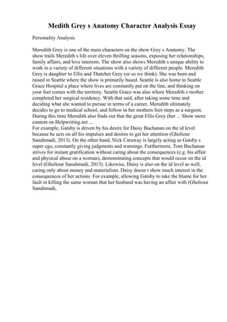 Medith Grey s Anatomy Character Analysis Essay
Personality Analysis
Meredith Grey is one of the main characters on the show Grey s Anatomy. The
show trails Meredith s life over eleven thrilling seasons, exposing her relationships,
family affairs, and love interests. The show also shows Meredith s unique ability to
work in a variety of different situations with a variety of different people. Meredith
Grey is daughter to Ellis and Thatcher Grey (or so we think). She was born and
raised in Seattle where the show is primarily based. Seattle is also home to Seattle
Grace Hospital a place where lives are constantly put on the line, and thinking on
your feet comes with the territory. Seattle Grace was also where Meredith s mother
completed her surgical residency. With that said, after taking some time and
deciding what she wanted to pursue in terms of a career, Meredith ultimately
decides to go to medical school, and follow in her mothers foot steps as a surgeon.
During this time Meredith also finds out that the great Ellis Grey (her ... Show more
content on Helpwriting.net ...
For example, Gatsby is driven by his desire for Daisy Buchanan on the id level
because he acts on all his impulses and desires to get her attention (Gholiour
Sanahmadi, 2013). On the other hand, Nick Caraway is largely acting as Gatsby s
super ego, constantly giving judgments and warnings. Furthermore, Tom Buchanan
strives for instant gratification without caring about the consequences (e.g. his affair
and physical abuse on a woman), demonstrating concepts that would occur on the id
level (Gholiour Sanahmadi, 2013). Likewise, Daisy is also on the id level as well,
caring only about money and materialism. Daisy doesn t show much interest in the
consequences of her actions. For example, allowing Gatsby to take the blame for her
fault in killing the same woman that her husband was having an affair with (Gholiour
Sanahmadi,
 