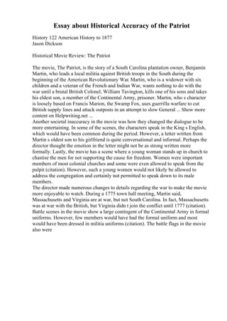 Essay about Historical Accuracy of the Patriot
History 122 American History to 1877
Jason Dickson
Historical Movie Review: The Patriot
The movie, The Patriot, is the story of a South Carolina plantation owner, Benjamin
Martin, who leads a local militia against British troops in the South during the
beginning of the American Revolutionary War. Martin, who is a widower with six
children and a veteran of the French and Indian War, wants nothing to do with the
war until a brutal British Colonel, William Tavington, kills one of his sons and takes
his eldest son, a member of the Continental Army, prisoner. Martin, who s character
is loosely based on Francis Marion, the Swamp Fox, uses guerrilla warfare to cut
British supply lines and attack outposts in an attempt to slow General ... Show more
content on Helpwriting.net ...
Another societal inaccuracy in the movie was how they changed the dialogue to be
more entertaining. In some of the scenes, the characters speak in the King s English,
which would have been common during the period. However, a letter written from
Martin s oldest son to his girlfriend is quite conversational and informal. Perhaps the
director thought the emotion in the letter might not be as strong written more
formally. Lastly, the movie has a scene where a young woman stands up in church to
chastise the men for not supporting the cause for freedom. Women were important
members of most colonial churches and some were even allowed to speak from the
pulpit (citation). However, such a young women would not likely be allowed to
address the congregation and certainly not permitted to speak down to its male
members.
The director made numerous changes to details regarding the war to make the movie
more enjoyable to watch. During a 1775 town hall meeting, Martin said,
Massachusetts and Virginia are at war, but not South Carolina. In fact, Massachusetts
was at war with the British, but Virginia didn t join the conflict until 1777 (citation).
Battle scenes in the movie show a large contingent of the Continental Army in formal
uniforms. However, few members would have had the formal uniform and most
would have been dressed in militia uniforms (citation). The battle flags in the movie
also were
 