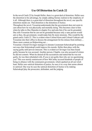 Use Of Distortion In Catch 22
In the novel Catch 22 by Joseph Heller, there is a great deal of distortion. Heller uses
the distortion to his advantage, by simply adding literary realism to the simplicity of
it all. Although there is a great deal of distortion throughout the novel, one specific
distortion stands out. That distortion is the distortion of Justice.
Throughout the novel, Yossarianunderstands that the government does not seem to
care about how he was physically and mentally doing. This becomes clear to him
when he talks to Doc Daneeka in chapter five and asks him if he can be grounded.
Doc tells Yossarian that he can not be grounded because only a sane person would
ask so they, the government, would make him fly more missions. This would be the
grand catch, Catch 22. This is evident when Colonel Korn and Colonel Cathcart call
Yossarian into their office to discuss the arrangement for his release from military...
Show more content on Helpwriting.net ...
Yossarian s friend Clevinger manages to alienate Lieutenant Scheisskopf by pointing
out ways that Scheisskopf could improve his morale. Heller then plays with the
saying guilty until proven innocent. This is evident as Clevinger was then found
guilty because he was accused. Another person, Chaplin, was also accused of crimes
he did not commit. When he denied all the accusations and stated that he was not
guilty, he was then rebuttaled with, If you re not guilty then why are we questioning
you? This was merely reminiscent of how McCarthy accused hundreds of people of
being in alliance with the communist government, which sparked an all out witch
hunt. Heller uses satirical distortion of justice, he uses it in a way that seems almost
to satirical. One way he uses the satirical distortion of Justice is by making
Scheisskopf play the prosecutor, defendant, and the judging
 