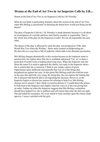 Drama at the End of Act Two in An Inspector Calls by J.B....
Drama at the End of Act Two in An Inspector Calls by J.B. Priestley
What do you think is particularly dramatic about the section at the end of Act Two
when Mrs Birling is questioned? In directing the drama how would you bring out the
drama?
The play of Inspector Calls by J. B. Priestley is made dramatic because it is all about
an investigation of a suicide and how each family member is responsible. That is
the whole aim of the play (in the Inspectors words): We are all responsible for each
other.
The theme of the play is affected by when the play was produced in 1946, after
World War Two when the Welfare... Show more content on Helpwriting.net ...
He does this in a way that is full of authority which adds to his dramatic personality.
Mrs Birling changes dramatically in this section because as the inspector starts to
question her, her replies show that she is confident and proud: Yes, we ve done a
great deal of useful work in helping deserving cases. When the Inspector asks her
about the name Eva used to approach the charity, her reply to the Inspector shows
she is certain that she is innocent: I think it was simply a piece of gross
impertinence quite deliberate and naturally that was on of the things that
prejudiced me against her case. At this point Mrs Birling could also fold her arms
as she says this and look very smug. By doing this, she can express the feeling that
she is pleased with herself and is not regretting her decision. However, as the
Inspector begins to discuss her reasons for refusing to help Eva, Mrs Birling
chooses not to answer: I don t think we need to discuss it. I would direct the actress
to look hard at the Inspector and slightly raise her voice as if she was giving him
an order. Further on when the Inspector suggests that Mrs Birling s committee
should have helped Eva, she is stubborn and still insists that what she did was right:
The girl asked for assistance. We were asked to look carefully upon the claims made
upon us. I wasn t satisfied with the girls
 