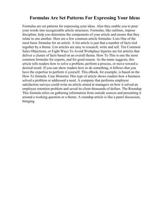 Formulas Are Set Patterns For Expressing Your Ideas
Formulas are set patterns for expressing your ideas. Also they enable you to pour
your words into recognizable article structures. Formulas, like outlines, impose
discipline, help you determine the components of your article and ensure that they
relate to one another. Here are a few common article formulas: Lists One of the
most basic formulas for an article. A list article is just that a number of facts tied
together by a theme. List articles are easy to research, write and sell. Ten Common
Sales Objections, or Eight Ways To Avoid Workplace Injuries are list articles that
deliver a cluster of facts based on an overall theme. How To This is one the most
common formulas for experts, and for good reason. As the name suggests, this
article tells readers how to solve a problem, perform a process, or move toward a
desired result. If you can show readers how to do something, it follows that you
have the expertise to perform it yourself. This eBook, for example, is based on the
How To formula. Case Histories This type of article shows readers how a business
solved a problem or addressed a need. A company that performs employee
satisfaction surveys could write an article aimed at managers on how it solved an
employee retention problem and saved its client thousands of dollars. The Roundup
This formula relies on gathering information from outside sources and presenting it
around a working question or a theme. A roundup article is like a panel discussion,
bringing
 