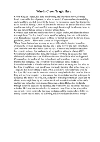 Who Is Creon Tragic Hero
Creon, King of Thebes, has done much wrong. He abused his power, he made
harsh laws and he forced people do what he wanted. Creon was born into nobility
and was able to take full power to the throne. He possesses a tragic flaw that is vital
to his downfall. Finally, Creon realizes that he has made an irreversible mistake that
was his own doing. Creon identified as the tragic herothrough the characteristics he
has as a person that are similar to those of a tragic hero.
Creon has been born into nobility and now is king of Thebes, this identifies him as
the tragic hero. The first time Creon is identified as being born into nobility is his
own declaration of himself, as next in blood for the full power of the throne. Creon
proclaims, As the ... Show more content on Helpwriting.net ...
Where Creon first realizes he made an irreversible mistake is when he realizes
everyone he loves or has loved has died and is gone forever and can t come back.
As Creon sobs over what he has done he says, Whatever my hands have touched
has come to nothing, fate has brought all my pride to a thought of dust, (789).
Creon lost everything he has done. He believes everything he has done has been
obliterated and does not exist. He blames fate and himself for what has happened.
Creon realizes he has lost all that he has loved and he realizes it was his own fault
that this has happened. The second time Creon realizes he has made an
irreversible mistake is when he realizes that has done a lot wrong and that what he
has done brought him great pain.Creon, now understanding what he has done, says,
The pains that men will take to pain, (787). Creon now fully understand what he
has done. He knows that he has made mistakes, many bad mistakes over his time as
king and maybe even prior. He knows now that his mistakes have led to the pain he
is feeling. The pain of his wife, son, and part of himself gone forever. Creon can be
shown as the tragic hero by his realization of an irreversible mistake he has made
and the way he has has been abusing his power as king. He has lost his family
through the awful decisions he has made. He even knows that he himself has made
mistakes. He know that the mistakes he has made caused him to live without his
son or wife. Creon realizes he has made mistakes and the mistakes have led to his
family s death and has led to his suffering, this is what identifies him as a tragic
 