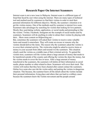Research Paper On Internet Scammers
Internet scam is not a new issue in Malaysia. Internet scam is a different types of
fraud that faced by user when using the internet. There are many types of technical
tool and method used by scammers to find their victims in order to steal their
personal information for different objective. Mostly, the scammer s intention is to
get the victims money. One of the methods used by scammer is internet love scam.
Scammers take advantages by searching for victims that looking for love partners.
Mostly they used dating website, application, or social media and pretending to like
the victims. Twitter, Facebook, Instagram are the example of social media used by
scammers. Scammers will do anything in order to attract their victims by playing with
their... Show more content on Helpwriting.net ...
But, sometimes the scammers will asked their victims to receive some valuable
items and resend it somewhere. They will create an excuse or reasons why the
victims should deliver the items. The reason why the scammers asked the victims is
to cover their criminal activity. The victim also might be asked to receive items or
money to your account from others and resend it to the scammers. This situation
clearly used the victims as a middle man of their criminal activity. To gained the
victims trust, scammers will the victims about a large amount of money that needs to
be transferred outside of the country and offering the victims the share the money, but
the victims needs to cover the fees or taxes. After a large amount of money
transferred to the scammers, the scammers will delete all their information in social
media, phone number or other related to them. Scammers will cover their track. The
victims will realize that they have been cheated after cannot contact the scammers.
Online love scam also can risk the victim safety and putting the victims in dangerous
situation. This because, the scammer know all the details about the victims include
their personal information, living place and others that can lead to a robbery cases
because the scammers know the victims movement and the people around
 