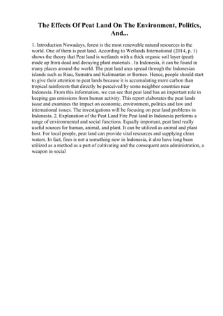 The Effects Of Peat Land On The Environment, Politics,
And...
1. Introduction Nowadays, forest is the most renewable natural resources in the
world. One of them is peat land. According to Wetlands International (2014, p. 1)
shows the theory that Peat land is wetlands with a thick organic soil layer (peat)
made up from dead and decaying plant materials . In Indonesia, it can be found in
many places around the world. The peat land area spread through the Indonesian
islands such as Riau, Sumatra and Kalimantan or Borneo. Hence, people should start
to give their attention to peat lands because it is accumulating more carbon than
tropical rainforests that directly be perceived by some neighbor countries near
Indonesia. From this information, we can see that peat land has an important role in
keeping gas emissions from human activity. This report elaborates the peat lands
issue and examines the impact on economic, environment, politics and law and
international issues. The investigations will be focusing on peat land problems in
Indonesia. 2. Explanation of the Peat Land Fire Peat land in Indonesia performs a
range of environmental and social functions. Equally important, peat land really
useful sources for human, animal, and plant. It can be utilized as animal and plant
host. For local people, peat land can provide vital resources and supplying clean
waters. In fact, fires is not a something new in Indonesia, it also have long been
utilized as a method as a part of cultivating and the consequent area administration, a
weapon in social
 