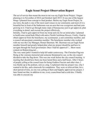 Eagle Scout Project Observation Report
The act of service that meant the most to me was my Eagle Scout Project. I began
planning it in November of 2014 and finished April 2015. It was one of the largest
things I planned from concept to final product. Before my Eagle Scout Project, In
my town, the park is one of the most used venues in our community and most of it is
beautiful but in front of the bathrooms was an area that was overgrown and had corn
growing in it. I had to go through many steps of bureaucracy just to get approval, plan
everything in detail, and execute the project effectively.
Initially, I had to gain approval from my troop and city for an initial plan. I planned
to build some raised beds filled with native North Carolinian flowers. Firstly, I had to
obtain approval from the benefactor, my scoutmaster, a unit committee member, and
a council advancement committee member. The benefactor member who worked
with me was the City Manager, Homer Deerman. Mr. Deerman was an Eagle Scout
member himself and greatly helped plan what my project should be and how to
navigate through the local government. Once I had his approval I ... Show more
content on Helpwriting.net ...
The very same park I wanted to help fell under controversy. The Christian Flagwas
flying at the veterans memorial and someone threatened to sue, so the city council
decided to take the flag down. This was one week before the city council meeting. A
meeting that should have been one hour lasted three and a half hours. After 2 hours
of people yelling at the council men for being Godless Fascists and other slurs, I
was finally up at the podium, sick as a dog. I explained what my project was, why I
wanted to do this, and a timescale for completion. They were so relieved that, for a
short period of time, no one was yelling at them and happily approved my project. I
later found out that, in addition to me, every councilman had a cold also. I finally
was able to execute my
 