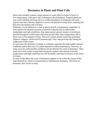 Dormancy in Plants and Plant Cells
Plant cells normally contain a large amount of water which is liable to freeze at
low temperatures, with grave risk of damage to the protoplasm. Tropical plants are
very easily killed by freezing, but it is evident that plants of temperate and arctic
regions must have become adapted to survive the period of winter frost, meaning that
they have developed cold resistance.
Dormancy can be defined as a state in which growth is temporarily suspended. In
some species the decline/cessation of growth is directly due to unfavorable
temperature and light conditions, thus many pasture grasses remain in continuous
growth throughout a mild winter and cease growth only when temperatures fall to
about zero to five degrees Celsius. However, certain annual weeds like groundsel
(Senecio vulgaris), chickweed (Cerastium spp.), they stop growing only during the
coldest part of the winter.
In such cases the dormancy of plants is evidently caused by the unfavorable external
conditions and in that case it is called imposed or enforced dormancy. However, in
many cases the unfavourable conditions are not directly the cause of dormancy. Thus,
many trees form winter resting buds during the summer and autumn, when the
temperatures and light conditions are still favorable, and long in advance of the onset
of winter.
In such woody plants the cause of dormancy appears to lie within the tissues of the
buds themselves, which is termed innate or spontaneous dormancy. This form of
dormancy also occurs in many
 