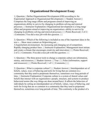 Organizational Development Essay
1.| Question :| Define Organizational Development (OD) according to An
Experiential Approach to Organizational Development:| | | Student Answer:| |
Comprises the long range efforts and programs aimed at improving an
organizations ability to survive by changing its problem solving and renewal
processes. | | Instructor Explanation:| Organizational development is a long range
effort and programs aimed at improving an organization s ability to survive by
changing its problems solving and renewal processes.| | | | Points Received:| 2 of 2 |
| Comments:| You did a nice job with this question. | | |
2.| Question :| Which of the following is included as one of the important ideas in the
text s ... Show more content on Helpwriting.net ...
A hyperturlent environement. An increasing and changing set of competitors.
Rapidly changing product lines. | | Instructor Explanation:| Management must initiate
and create a climate that encourages creativity and innovation.| | | | Points Received:|
2 of 2 | | Comments:| You did a nice job with this question. | | |
1.| Question :| The three power tools to change a corporate culture are information,
money, and resources.| | | Student Answer: | | True | | | | False (information, support
and resources) | | | | Points Received:| 1 of 1 | | Comments:| | | |
2.| Question :| What is corporate culture? | | | Student Answer:| | Interdependent set of
beliefs, values, ways of behaving and tools for living that are common in a
community that they tend to perpetuate themselves, sometimes over long periods of
time. | | Instructor Explanation:| Corporate culture is a system of shared values and
beliefs that interact with an organization s people, structure, and systems to produce
behavioral norms (the way things are done around here). It affects the behaviors of
individuals by setting an interdependent set of beliefs, values, ways of behaving, and
tools for living that are so common in a community that they tend to perpetuate
themselves, sometimes over long periods of time. This continuity is the product of a
 
