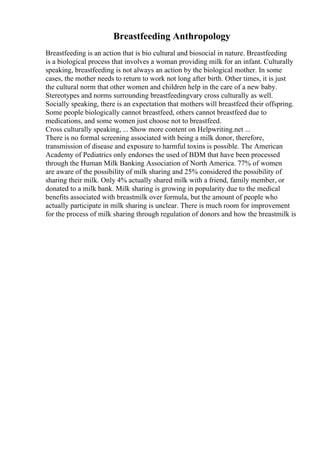 Breastfeeding Anthropology
Breastfeeding is an action that is bio cultural and biosocial in nature. Breastfeeding
is a biological process that involves a woman providing milk for an infant. Culturally
speaking, breastfeeding is not always an action by the biological mother. In some
cases, the mother needs to return to work not long after birth. Other times, it is just
the cultural norm that other women and children help in the care of a new baby.
Stereotypes and norms surrounding breastfeedingvary cross culturally as well.
Socially speaking, there is an expectation that mothers will breastfeed their offspring.
Some people biologically cannot breastfeed, others cannot breastfeed due to
medications, and some women just choose not to breastfeed.
Cross culturally speaking, ... Show more content on Helpwriting.net ...
There is no formal screening associated with being a milk donor, therefore,
transmission of disease and exposure to harmful toxins is possible. The American
Academy of Pediatrics only endorses the used of BDM that have been processed
through the Human Milk Banking Association of North America. 77% of women
are aware of the possibility of milk sharing and 25% considered the possibility of
sharing their milk. Only 4% actually shared milk with a friend, family member, or
donated to a milk bank. Milk sharing is growing in popularity due to the medical
benefits associated with breastmilk over formula, but the amount of people who
actually participate in milk sharing is unclear. There is much room for improvement
for the process of milk sharing through regulation of donors and how the breastmilk is
 