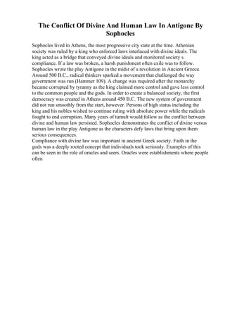 The Conflict Of Divine And Human Law In Antigone By
Sophocles
Sophocles lived in Athens, the most progressive city state at the time. Athenian
society was ruled by a king who enforced laws interlaced with divine ideals. The
king acted as a bridge that conveyed divine ideals and monitored society s
compliance. If a law was broken, a harsh punishment often exile was to follow.
Sophocles wrote the play Antigone in the midst of a revolution in Ancient Greece.
Around 500 B.C., radical thinkers sparked a movement that challenged the way
government was run (Hammer 109). A change was required after the monarchy
became corrupted by tyranny as the king claimed more control and gave less control
to the common people and the gods. In order to create a balanced society, the first
democracy was created in Athens around 450 B.C. The new system of government
did not run smoothly from the start, however. Persons of high status including the
king and his nobles wished to continue ruling with absolute power while the radicals
fought to end corruption. Many years of tumult would follow as the conflict between
divine and human law persisted. Sophocles demonstrates the conflict of divine versus
human law in the play Antigone as the characters defy laws that bring upon them
serious consequences.
Compliance with divine law was important in ancient Greek society. Faith in the
gods was a deeply rooted concept that individuals took seriously. Examples of this
can be seen in the role of oracles and seers. Oracles were establishments where people
often
 