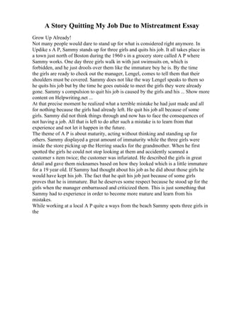 A Story Quitting My Job Due to Mistreatment Essay
Grow Up Already!
Not many people would dare to stand up for what is considered right anymore. In
Updike s A P, Sammy stands up for three girls and quits his job. It all takes place in
a town just north of Boston during the 1960 s in a grocery store called A P where
Sammy works. One day three girls walk in with just swimsuits on, which is
forbidden, and he just drools over them like the immature boy he is. By the time
the girls are ready to check out the manager, Lengel, comes to tell them that their
shoulders must be covered. Sammy does not like the way Lengel speaks to them so
he quits his job but by the time he goes outside to meet the girls they were already
gone. Sammy s compulsion to quit his job is caused by the girls and his ... Show more
content on Helpwriting.net ...
At that precise moment he realized what a terrible mistake he had just made and all
for nothing because the girls had already left. He quit his job all because of some
girls. Sammy did not think things through and now has to face the consequences of
not having a job. All that is left to do after such a mistake is to learn from that
experience and not let it happen in the future.
The theme of A P is about maturity, acting without thinking and standing up for
others. Sammy displayed a great amount of immaturity while the three girls were
inside the store picking up the Herring snacks for the grandmother. When he first
spotted the girls he could not stop looking at them and accidently scanned a
customer s item twice; the customer was infuriated. He described the girls in great
detail and gave them nicknames based on how they looked which is a little immature
for a 19 year old. If Sammy had thought about his job as he did about those girls he
would have kept his job. The fact that he quit his job just because of some girls
proves that he is immature. But he deserves some respect because he stood up for the
girls when the manager embarrassed and criticized them. This is just something that
Sammy had to experience in order to become more mature and learn from his
mistakes.
While working at a local A P quite a ways from the beach Sammy spots three girls in
the
 
