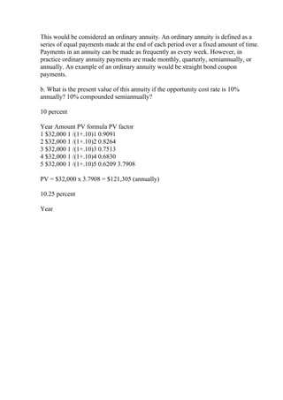 This would be considered an ordinary annuity. An ordinary annuity is defined as a
series of equal payments made at the end of each period over a fixed amount of time.
Payments in an annuity can be made as frequently as every week. However, in
practice ordinary annuity payments are made monthly, quarterly, semiannually, or
annually. An example of an ordinary annuity would be straight bond coupon
payments.
b. What is the present value of this annuity if the opportunity cost rate is 10%
annually? 10% compounded semiannually?
10 percent
Year Amount PV formula PV factor
1 $32,000 1 /(1+.10)1 0.9091
2 $32,000 1 /(1+.10)2 0.8264
3 $32,000 1 /(1+.10)3 0.7513
4 $32,000 1 /(1+.10)4 0.6830
5 $32,000 1 /(1+.10)5 0.6209 3.7908
PV = $32,000 x 3.7908 = $121,305 (annually)
10.25 percent
Year
 