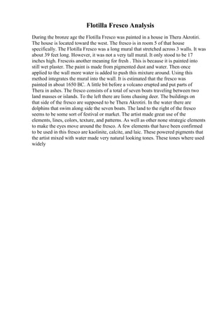 Flotilla Fresco Analysis
During the bronze age the Flotilla Fresco was painted in a house in Thera Akrotiri.
The house is located toward the west. The fresco is in room 5 of that house
specifically. The Flotilla Fresco was a long mural that stretched across 3 walls. It was
about 39 feet long. However, it was not a very tall mural. It only stood to be 17
inches high. Frescois another meaning for fresh . This is because it is painted into
still wet plaster. The paint is made from pigmented dust and water. Then once
applied to the wall more water is added to push this mixture around. Using this
method integrates the mural into the wall. It is estimated that the fresco was
painted in about 1650 BC. A little bit before a volcano erupted and put parts of
Thera in ashes. The fresco consists of a total of seven boats traveling between two
land masses or islands. To the left there are lions chasing deer. The buildings on
that side of the fresco are supposed to be Thera Akrotiri. In the water there are
dolphins that swim along side the seven boats. The land to the right of the fresco
seems to be some sort of festival or market. The artist made great use of the
elements, lines, colors, texture, and patterns. As well as other none strategic elements
to make the eyes move around the fresco. A few elements that have been confirmed
to be used in this fresco are kaolinite, calcite, and laic. These powered pigments that
the artist mixed with water made very natural looking tones. These tones where used
widely
 