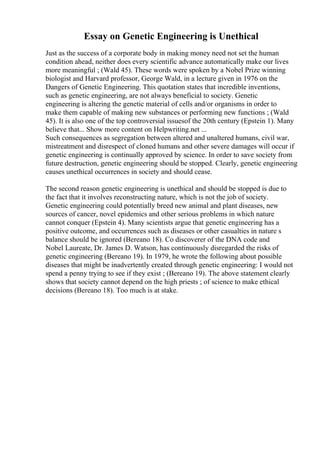 Essay on Genetic Engineering is Unethical
Just as the success of a corporate body in making money need not set the human
condition ahead, neither does every scientific advance automatically make our lives
more meaningful ; (Wald 45). These words were spoken by a Nobel Prize winning
biologist and Harvard professor, George Wald, in a lecture given in 1976 on the
Dangers of Genetic Engineering. This quotation states that incredible inventions,
such as genetic engineering, are not always beneficial to society. Genetic
engineering is altering the genetic material of cells and/or organisms in order to
make them capable of making new substances or performing new functions ; (Wald
45). It is also one of the top controversial issuesof the 20th century (Epstein 1). Many
believe that... Show more content on Helpwriting.net ...
Such consequences as segregation between altered and unaltered humans, civil war,
mistreatment and disrespect of cloned humans and other severe damages will occur if
genetic engineering is continually approved by science. In order to save society from
future destruction, genetic engineering should be stopped. Clearly, genetic engineering
causes unethical occurrences in society and should cease.
The second reason genetic engineering is unethical and should be stopped is due to
the fact that it involves reconstructing nature, which is not the job of society.
Genetic engineering could potentially breed new animal and plant diseases, new
sources of cancer, novel epidemics and other serious problems in which nature
cannot conquer (Epstein 4). Many scientists argue that genetic engineering has a
positive outcome, and occurrences such as diseases or other casualties in nature s
balance should be ignored (Bereano 18). Co discoverer of the DNA code and
Nobel Laureate, Dr. James D. Watson, has continuously disregarded the risks of
genetic engineering (Bereano 19). In 1979, he wrote the following about possible
diseases that might be inadvertently created through genetic engineering: I would not
spend a penny trying to see if they exist ; (Bereano 19). The above statement clearly
shows that society cannot depend on the high priests ; of science to make ethical
decisions (Bereano 18). Too much is at stake.
 