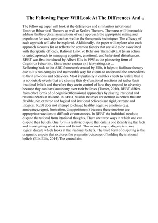 The Following Paper Will Look At The Differences And...
The following paper will look at the differences and similarities in Rational
Emotive Behavioral Therapy as well as Reality Therapy. The paper will thoroughly
address the theoretical assumptions of each approach the appropriate setting and
population for each approach as well as the therapeutic techniques. The efficacy of
each approach will also be explored. Additionally, the paper will explore who each
approach accounts for or reflects the common factors that are said to be associated
with therapeutic efficacy. Rational Emotive Behavior Therapy(REBT)is an action
oriented approach to managing cognitive, emotional, and behavioral disturbances.
REBT was first introduced by Albert Ellis in 1995 as the pioneering form of
Cognitive Behavior... Show more content on Helpwriting.net ...
Reflecting back to the ABC framework created by Ellis, it helps to facilitate therapy
due to it s non complex and memorable way for clients to understand the antecedents
to their emotions and behaviors. Most importantly it enables clients to realize that it
is not outside events that are causing their dysfunctional reactions but rather their
irrational beliefs and therefore they are in control of how they respond to adversity
because they can have autonomy over their believes (Turner, 2016). REBT differs
from other forms of of cognitive0behavioral approaches by placing irrational and
rational beliefs at its core. In REBT rational believes are defined as beliefs that are
flexible, non extreme and logical and irrational believes are rigid, extreme and
illogical. REBt does not attempt to change healthy negative emotions (e.g.
annoyance, regret, frustration, disappointment) because these emotions are
appropriate reactions to difficult circumstances. In REBT the individual needs to
dispute the rational from irrational thoughts. There are three ways in which one can
dispute their beliefs. One form is realistic dispute that entails one identifying the facts
and investigating what is true and factual. The second way to dispute is to use
logical dispute which looks at the irrational beliefs. The third form of disputing is the
pragmatic dispute that explores the pragmatic outcomes of holding the irrational
beliefs (Ellis Ellis, 2014).The central aim
 