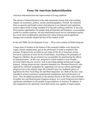 Essay On American Industrialization
American Industrialization the improvement of living condition
The advent of industrialization in the early nineteenth century had wide reaching
impacts on economics, politics, society and demographics. Overall, the transition
from an agrarian and feudal system of production to an industrial and capitalistic
system improved the average standard of living and working conditions. It not only
led to greater opportunities for people, both proletarians and bourgeois, to accumulate
wealth in a market economy, but also ameliorated social service and product quality.
In a word, those modifications and innovative ideas formed caused significant
changes and eventually shaped the face of the modern world.
In the mid 1800s, the development of new ... Show more content on Helpwriting.net
...
A huge mass of workers at the bottom of the economic ladders were facing low
wages, chronic employment, and on the job hazard. In order to respond to the
pressure, Progressivism, an effort to cure many of the ills of American society,
arrived at a moment of crisis for the United States. According to the principles of
Progressive Reform, the government was accountable for ameliorating the effects
of industrialization . In this way, progressive reform tended to more broadly
involved improving city services, such as providing garbage pickup and sewage
disposal. Among progressivism s greatest champion was Theodore Roosevelt, who
signaled his reformist sympathies by supporting civil service reform and brought
progressivism to the national stage. He worked to pass two landmark pieces of
legislation the Pure Food Drug Act and Meat Inspection Act. Both of the laws were
intended to protect consumers constitutional amendments and curb the power of
trusts. Thus, he added enormously to the national forests in the West, reserved lands
for public use, and fostered great irrigation projects. In a word, Progressivism made a
significant contribution to favourable living conditions in America. In addition, it
also originated as the optimistic vision that society was capable of improvement,
 