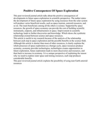 Positive Consequences Of Space Exploration
This peer reviewed journal article talks about the positive consequences of
developments in future space exploration in scientific perspective. The author states
the development of future space exploration by using resources from the solar system
will produce varies beneficial results, such as space tourism, asteroid resources, and
so on. The main beneficiary among all the others is science. Supported by space
resources, the growth of space economy can provide the cost of building scientific
instruments, outposts, and infrastructures in space. Improvement in scientific
technology leads to further discoveries and knowledge. Which shows the symbiotic
relationship existed between science and space resources.
This article is useful to my research because of the analysis of the relationship
between each step in space exploration and the possible benefits in the science field.
Although this article is shorter than most of other resources, it clearly explains the
whole processes of space exploration as a benign cycle, space resources produce
economy, economy provides technologies, technologies creates opportunities to
future exploration, future exploration leads to more discoveries and resources, and
then back to increase in economy. It is a unique perspective of explaining the reason
why we need to explore outer space and mining resources, each step produces
considerable benefits.
This peer reviewed journal article explains the possibility of using near Earth asteroid
resources
 