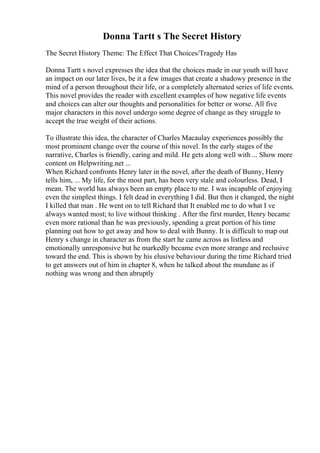 Donna Tartt s The Secret History
The Secret History Theme: The Effect That Choices/Tragedy Has
Donna Tartt s novel expresses the idea that the choices made in our youth will have
an impact on our later lives, be it a few images that create a shadowy presence in the
mind of a person throughout their life, or a completely alternated series of life events.
This novel provides the reader with excellent examples of how negative life events
and choices can alter our thoughts and personalities for better or worse. All five
major characters in this novel undergo some degree of change as they struggle to
accept the true weight of their actions.
To illustrate this idea, the character of Charles Macaulay experiences possibly the
most prominent change over the course of this novel. In the early stages of the
narrative, Charles is friendly, caring and mild. He gets along well with ... Show more
content on Helpwriting.net ...
When Richard confronts Henry later in the novel, after the death of Bunny, Henry
tells him, ... My life, for the most part, has been very stale and colourless. Dead, I
mean. The world has always been an empty place to me. I was incapable of enjoying
even the simplest things. I felt dead in everything I did. But then it changed, the night
I killed that man . He went on to tell Richard that It enabled me to do what I ve
always wanted most; to live without thinking . After the first murder, Henry became
even more rational than he was previously, spending a great portion of his time
planning out how to get away and how to deal with Bunny. It is difficult to map out
Henry s change in character as from the start he came across as listless and
emotionally unresponsive but he markedly became even more strange and reclusive
toward the end. This is shown by his elusive behaviour during the time Richard tried
to get answers out of him in chapter 8, when he talked about the mundane as if
nothing was wrong and then abruptly
 