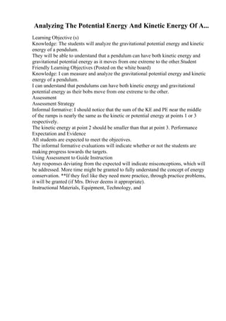 Analyzing The Potential Energy And Kinetic Energy Of A...
Learning Objective (s)
Knowledge: The students will analyze the gravitational potential energy and kinetic
energy of a pendulum.
They will be able to understand that a pendulum can have both kinetic energy and
gravitational potential energy as it moves from one extreme to the other.Student
Friendly Learning Objectives (Posted on the white board)
Knowledge: I can measure and analyze the gravitational potential energy and kinetic
energy of a pendulum.
I can understand that pendulums can have both kinetic energy and gravitational
potential energy as their bobs move from one extreme to the other.
Assessment
Assessment Strategy
Informal formative: I should notice that the sum of the KE and PE near the middle
of the ramps is nearly the same as the kinetic or potential energy at points 1 or 3
respectively.
The kinetic energy at point 2 should be smaller than that at point 3. Performance
Expectation and Evidence
All students are expected to meet the objectives.
The informal formative evaluations will indicate whether or not the students are
making progress towards the targets.
Using Assessment to Guide Instruction
Any responses deviating from the expected will indicate misconceptions, which will
be addressed. More time might be granted to fully understand the concept of energy
conservation. **If they feel like they need more practice, through practice problems,
it will be granted (if Mrs. Driver deems it appropriate).
Instructional Materials, Equipment, Technology, and
 