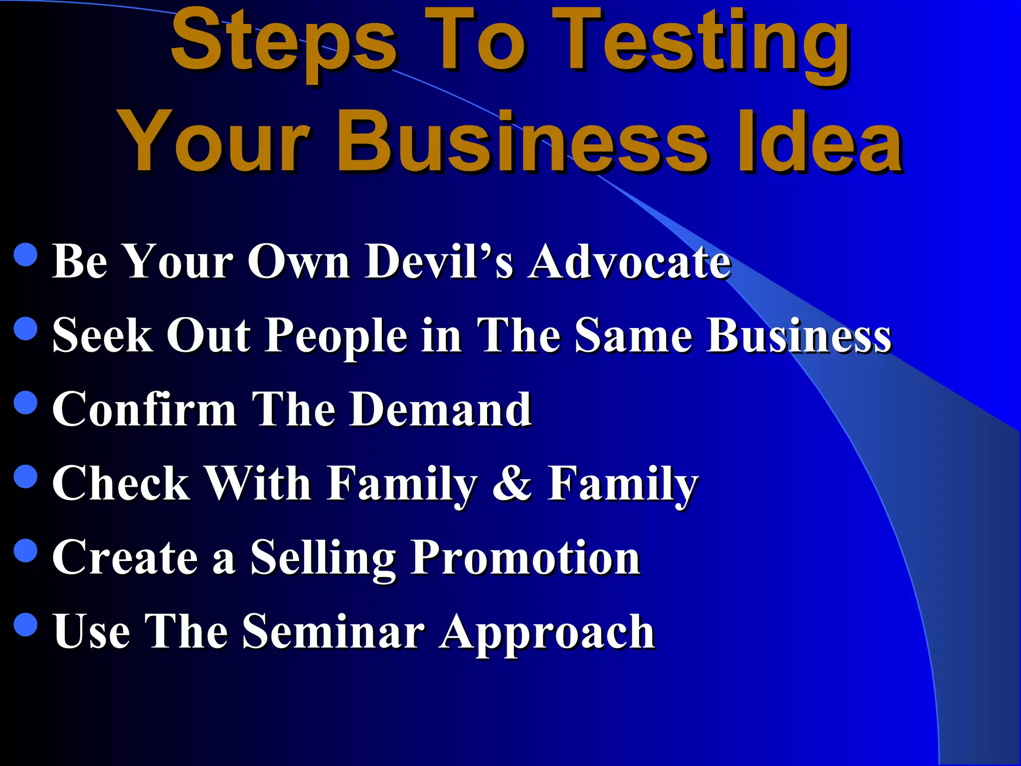 Steps To Testing
    Your Business Idea
Be Your Own Devil’s Advocate
Seek Out People in The Same Business
Confirm The Demand
Check With Family & Family
Create a Selling Promotion
Use The Seminar Approach
 