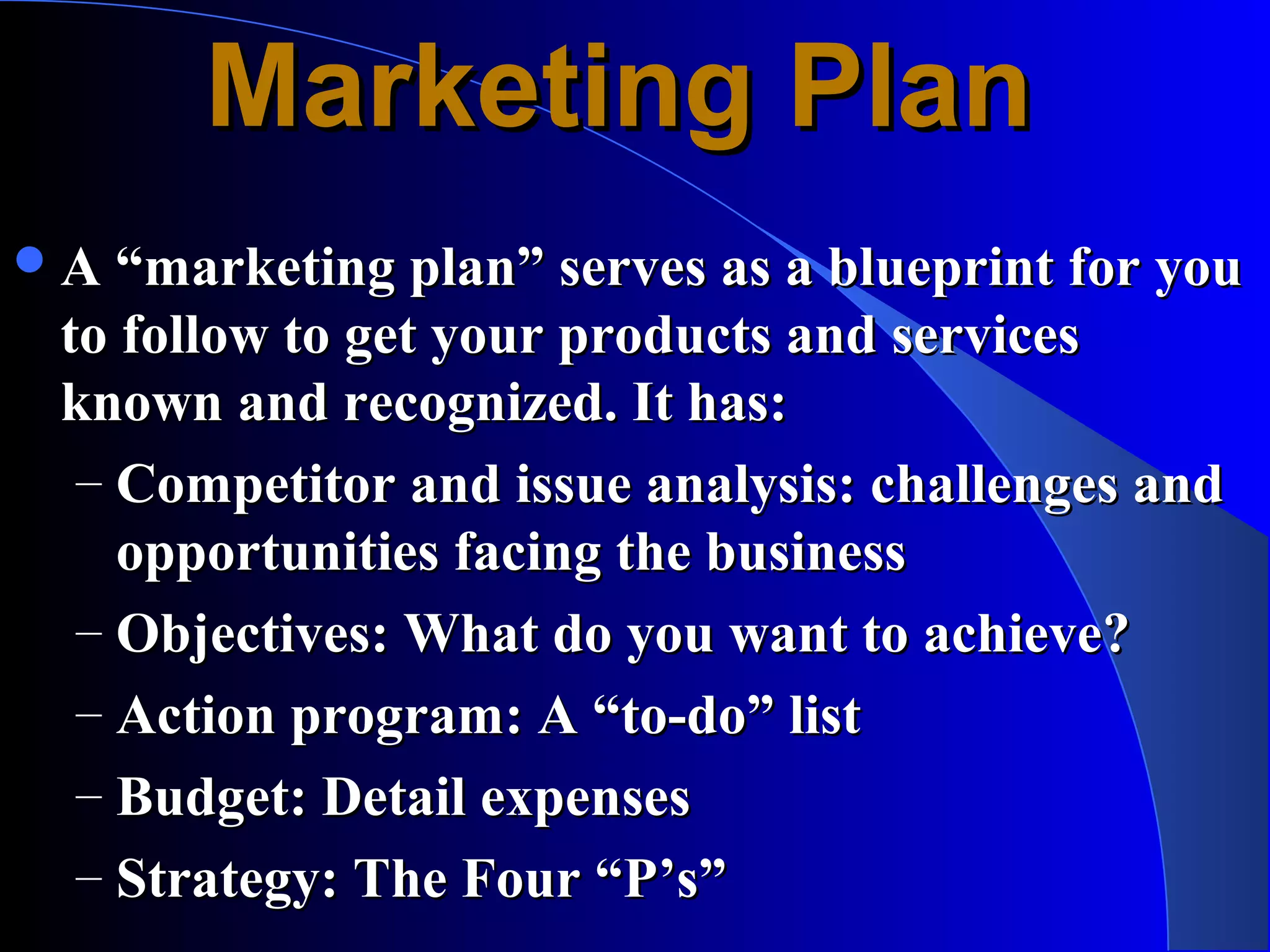 Marketing Plan
 A “marketing plan” serves as a blueprint for you
 to follow to get your products and services
 known and recognized. It has:
  – Competitor and issue analysis: challenges and
    opportunities facing the business
  – Objectives: What do you want to achieve?
  – Action program: A “to-do” list
  – Budget: Detail expenses
  – Strategy: The Four “P’s”
 