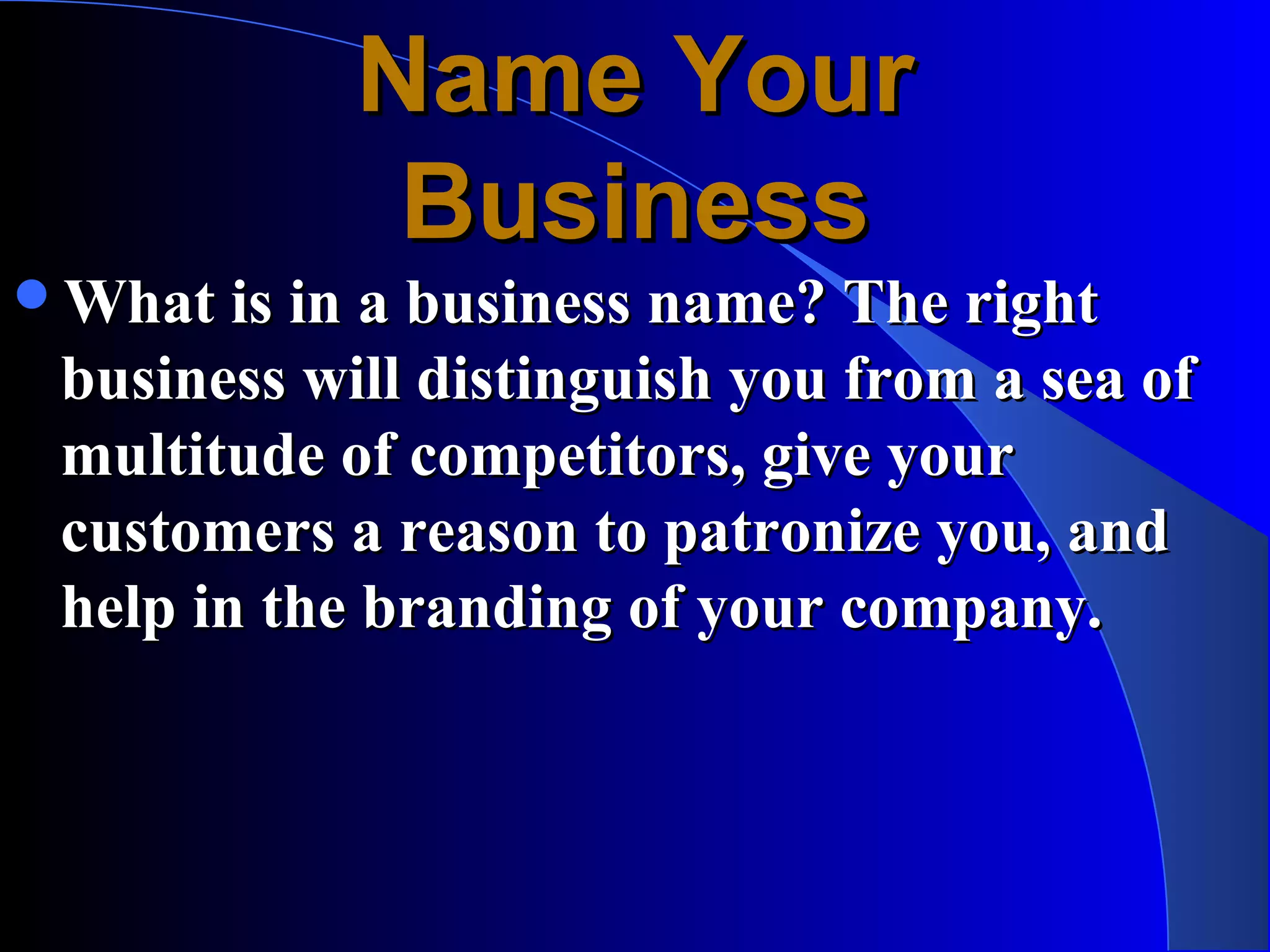 Name Your
             Business
What is in a business name? The right
 business will distinguish you from a sea of
 multitude of competitors, give your
 customers a reason to patronize you, and
 help in the branding of your company.
 