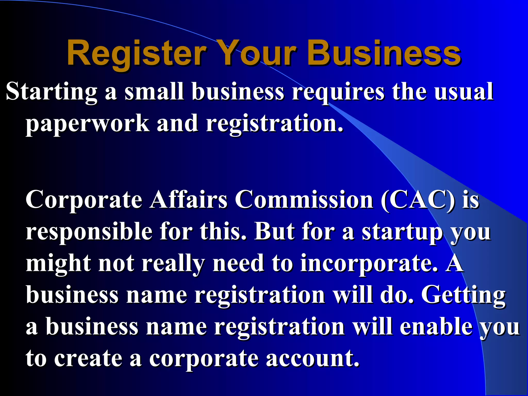 Register Your Business
Starting a small business requires the usual
  paperwork and registration.

 Corporate Affairs Commission (CAC) is
 responsible for this. But for a startup you
 might not really need to incorporate. A
 business name registration will do. Getting
 a business name registration will enable you
 to create a corporate account.
 