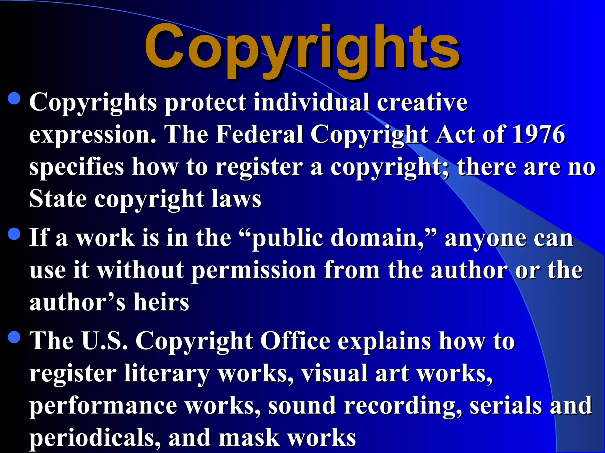 Copyrights
 Copyrights protect individual creative
  expression. The Federal Copyright Act of 1976
  specifies how to register a copyright; there are no
  State copyright laws
 If a work is in the “public domain,” anyone can
  use it without permission from the author or the
  author’s heirs
 The U.S. Copyright Office explains how to
  register literary works, visual art works,
  performance works, sound recording, serials and
  periodicals, and mask works
 