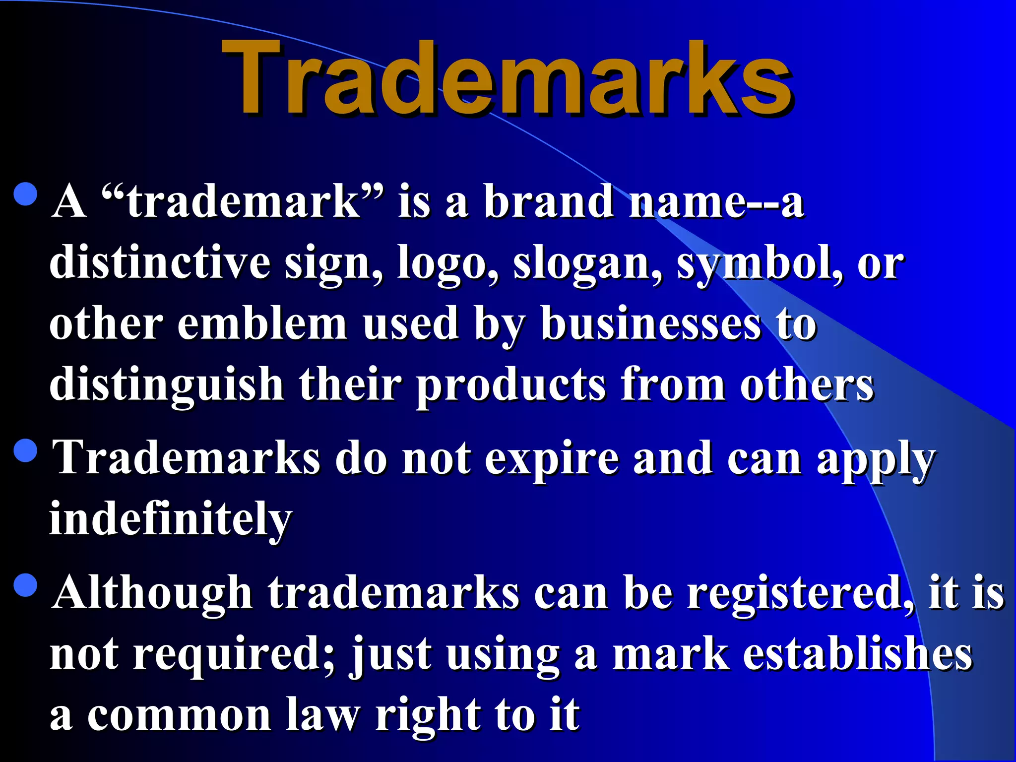 Trademarks
A “trademark” is a brand name--a
 distinctive sign, logo, slogan, symbol, or
 other emblem used by businesses to
 distinguish their products from others
Trademarks do not expire and can apply
 indefinitely
Although trademarks can be registered, it is
 not required; just using a mark establishes
 a common law right to it
 