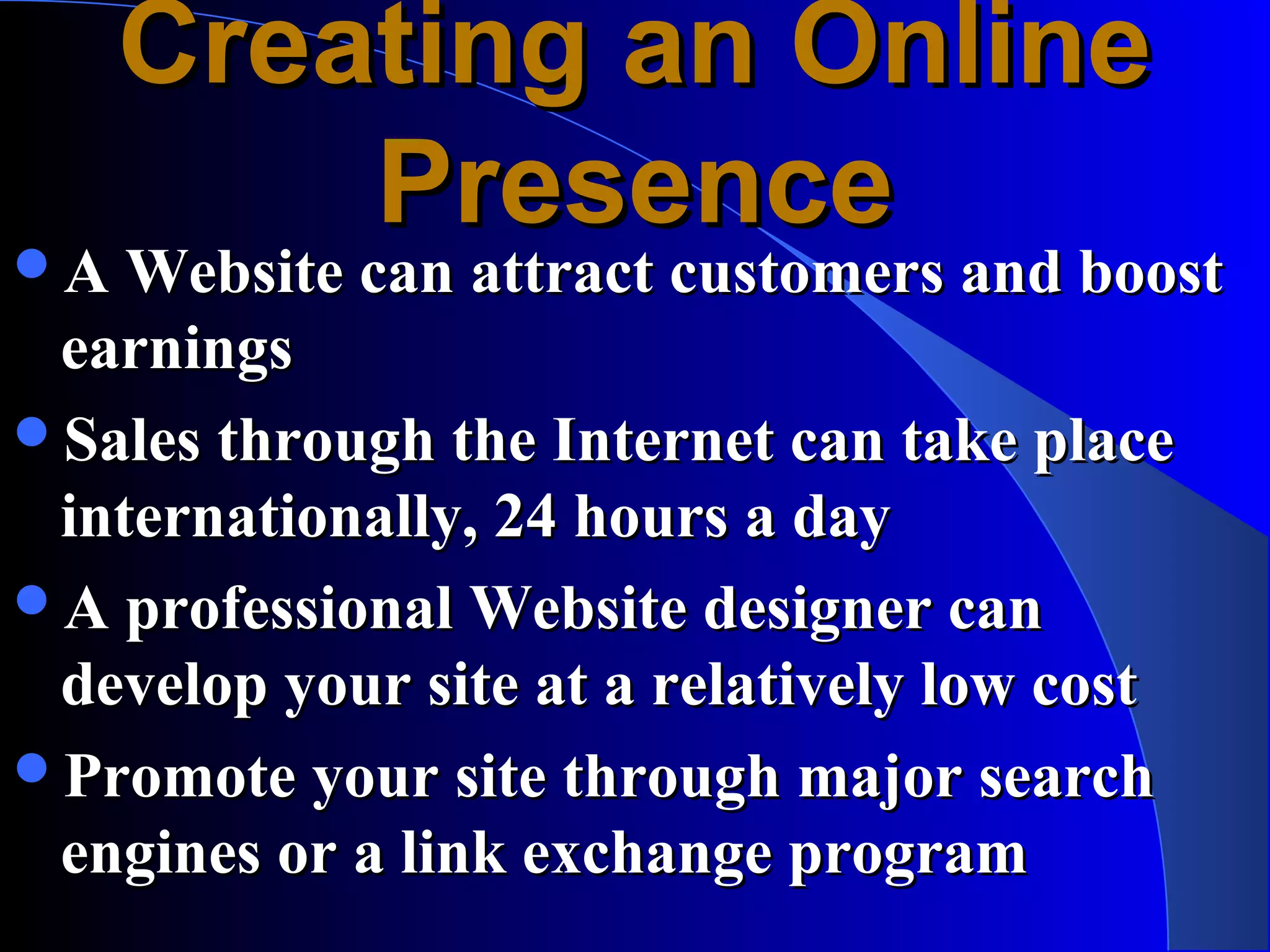 Creating an Online
       Presence
A Website can attract customers and boost
 earnings
Sales through the Internet can take place
 internationally, 24 hours a day
A professional Website designer can
 develop your site at a relatively low cost
Promote your site through major search
 engines or a link exchange program
 