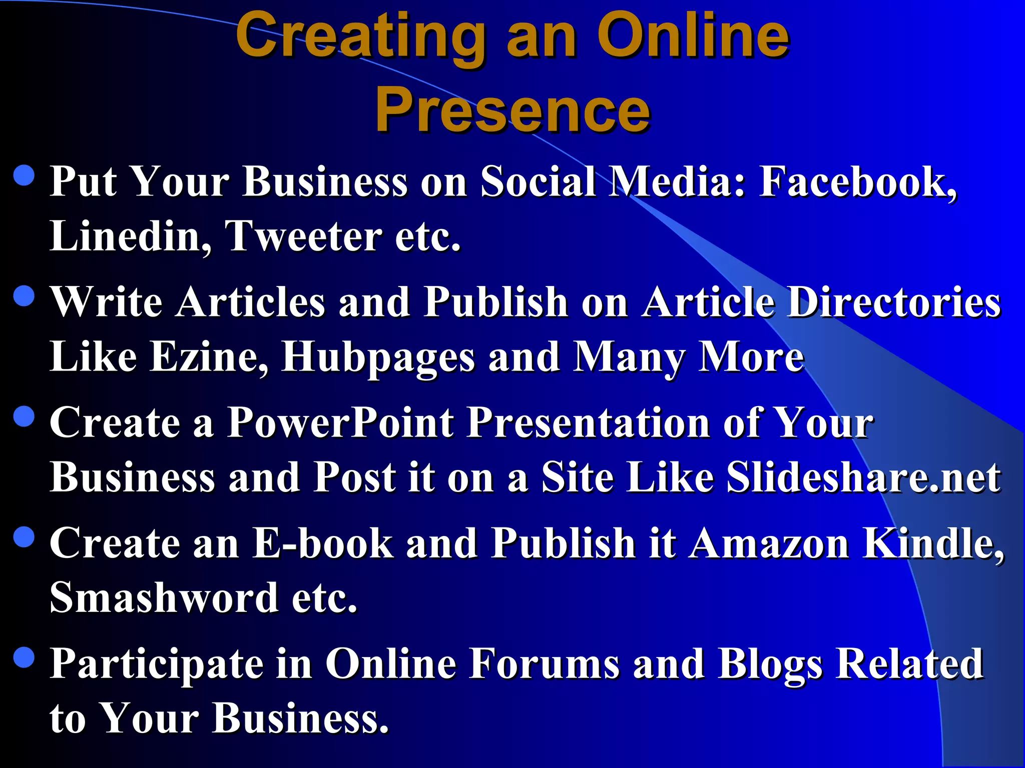 Creating an Online
               Presence
 Put Your Business on Social Media: Facebook,
  Linedin, Tweeter etc.
 Write Articles and Publish on Article Directories
  Like Ezine, Hubpages and Many More
 Create a PowerPoint Presentation of Your
  Business and Post it on a Site Like Slideshare.net
 Create an E-book and Publish it Amazon Kindle,
  Smashword etc.
 Participate in Online Forums and Blogs Related
  to Your Business.
 
