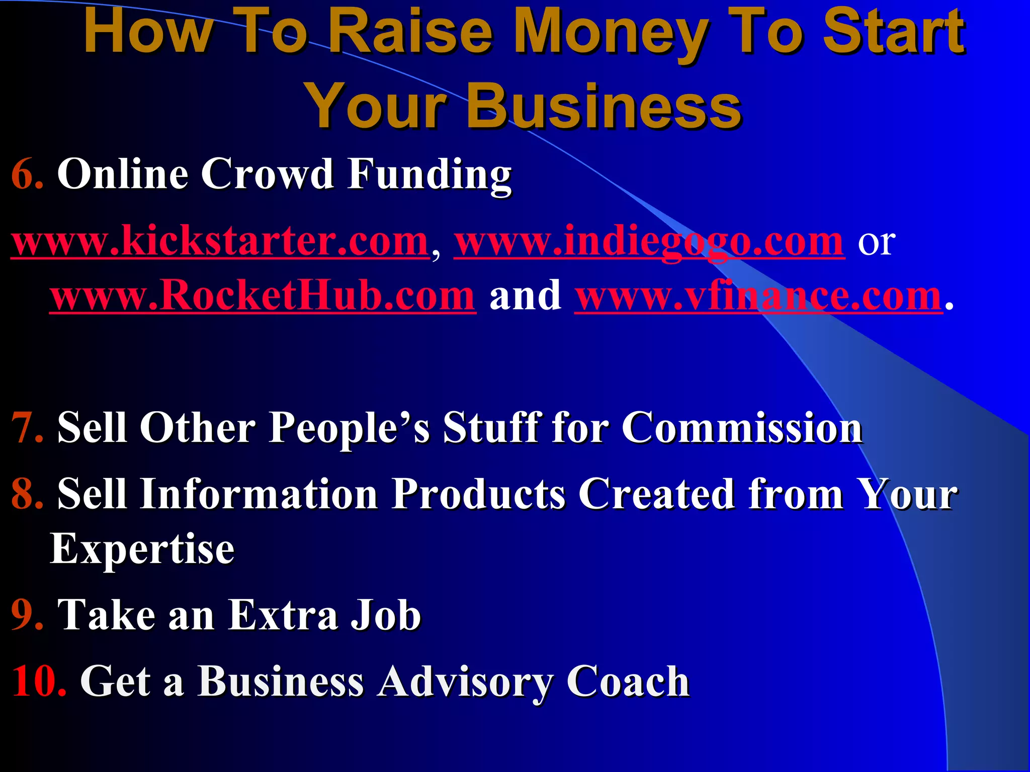 How To Raise Money To Start
         Your Business
6. Online Crowd Funding
www.kickstarter.com, www.indiegogo.com or
  www.RocketHub.com and www.vfinance.com.

7. Sell Other People’s Stuff for Commission
8. Sell Information Products Created from Your
  Expertise
9. Take an Extra Job
10. Get a Business Advisory Coach
 