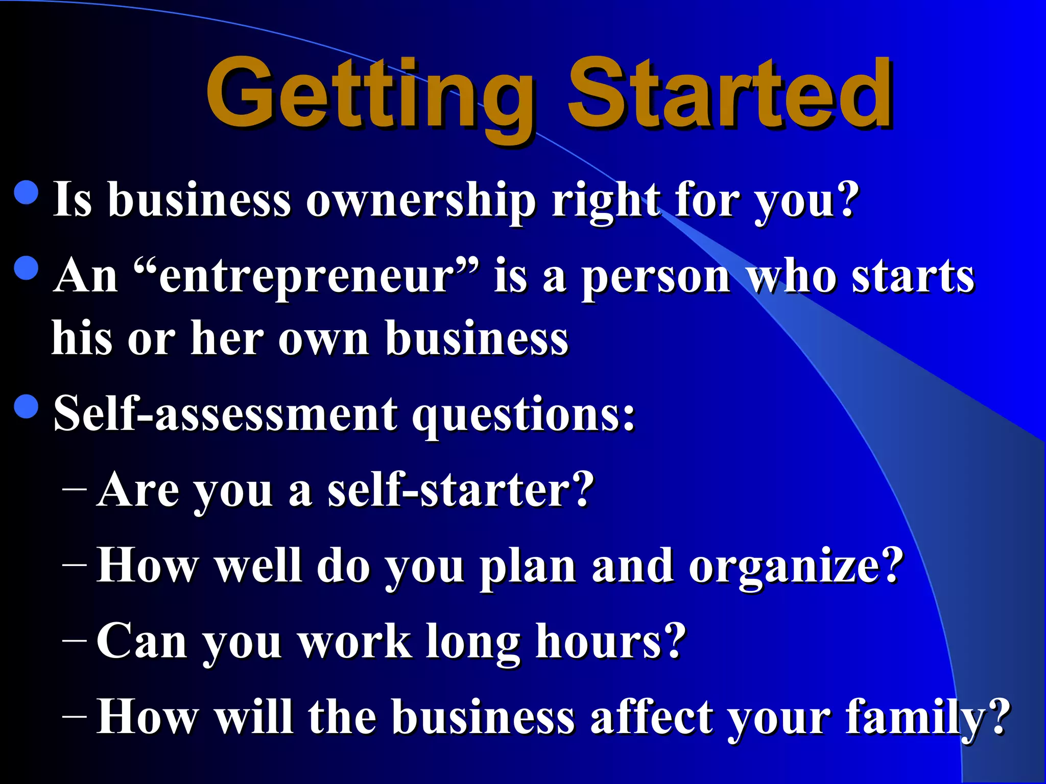 Getting Started
Is business ownership right for you?
An “entrepreneur” is a person who starts
 his or her own business
Self-assessment questions:
 – Are you a self-starter?
 – How well do you plan and organize?
 – Can you work long hours?
 – How will the business affect your family?
 
