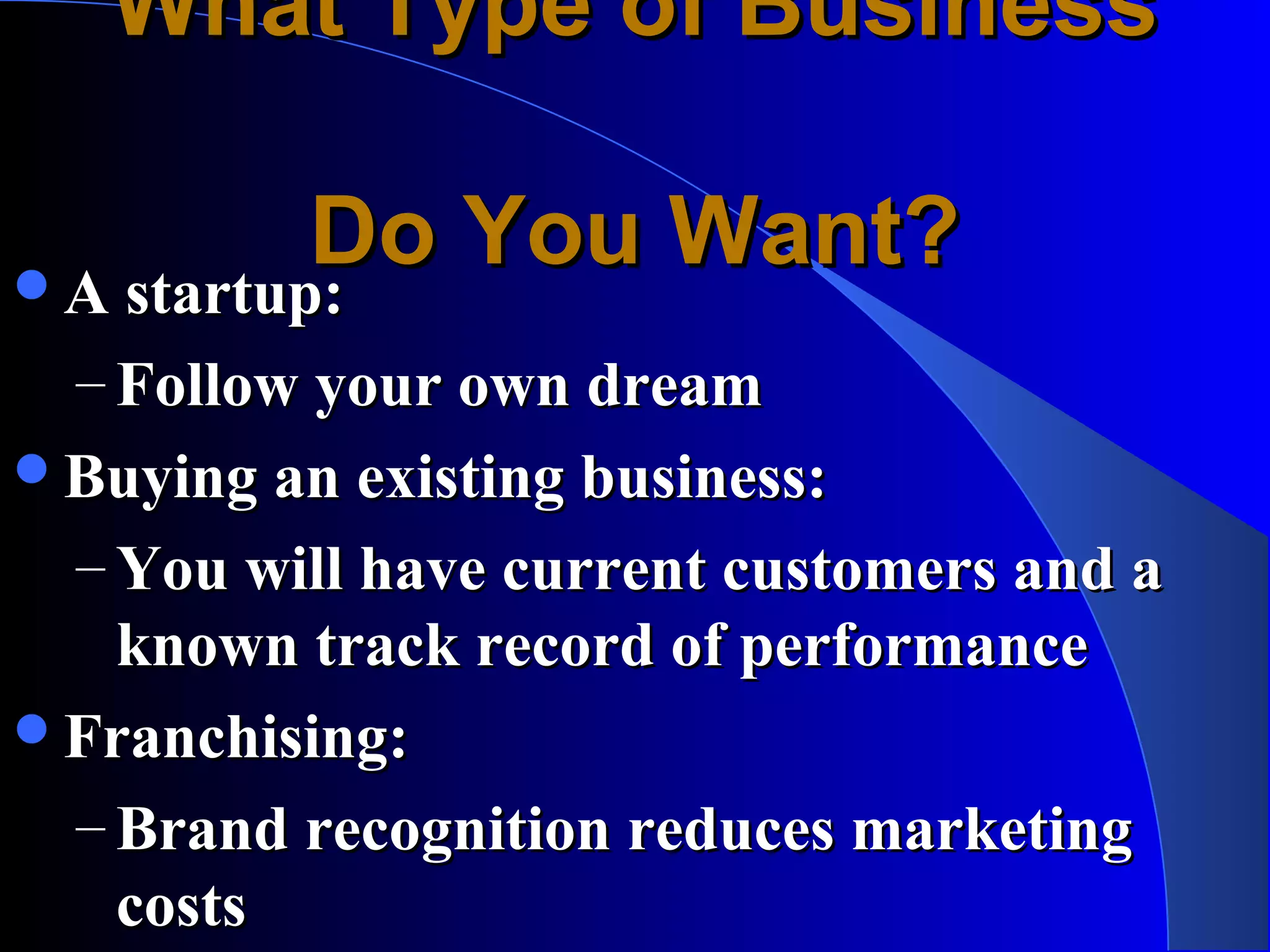 What Type of Business

          Do You Want?
A startup:
 A startup:
 – Follow your own dream
Buying an existing business:
 – You will have current customers and a
   known track record of performance
Franchising:
 – Brand recognition reduces marketing
   costs
 