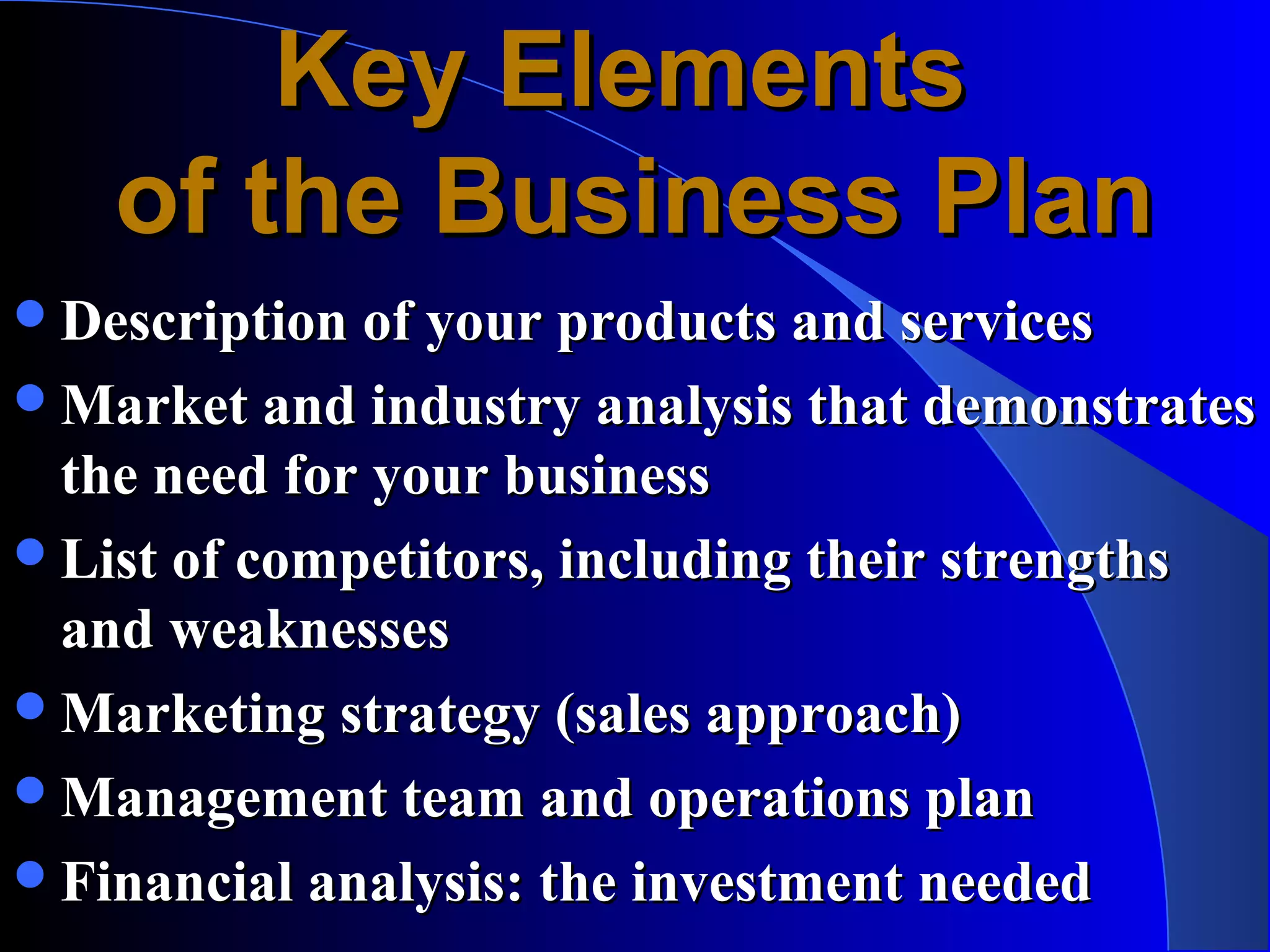 Key Elements
    of the Business Plan
Description of your products and services
Market and industry analysis that demonstrates
 the need for your business
List of competitors, including their strengths
 and weaknesses
Marketing strategy (sales approach)
Management team and operations plan
Financial analysis: the investment needed
 