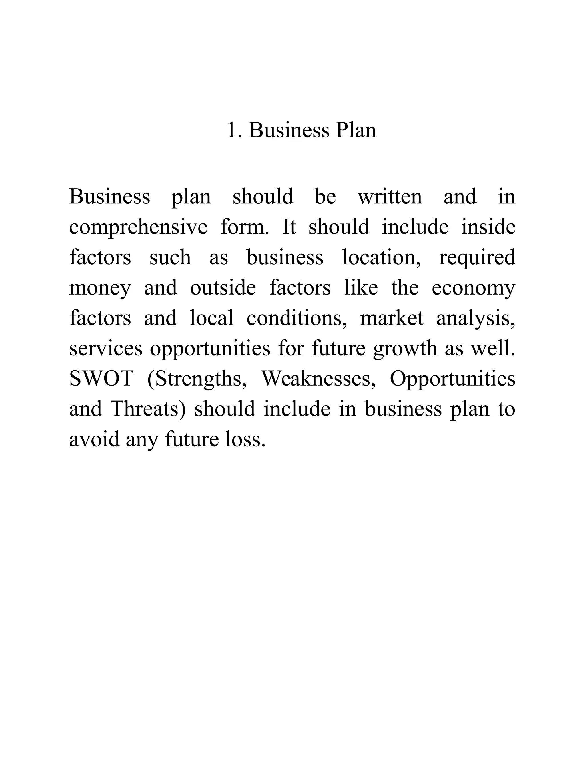 1. Business Plan
Business plan should be written and in
comprehensive form. It should include inside
factors such as business location, required
money and outside factors like the economy
factors and local conditions, market analysis,
services opportunities for future growth as well.
SWOT (Strengths, Weaknesses, Opportunities
and Threats) should include in business plan to
avoid any future loss.
 