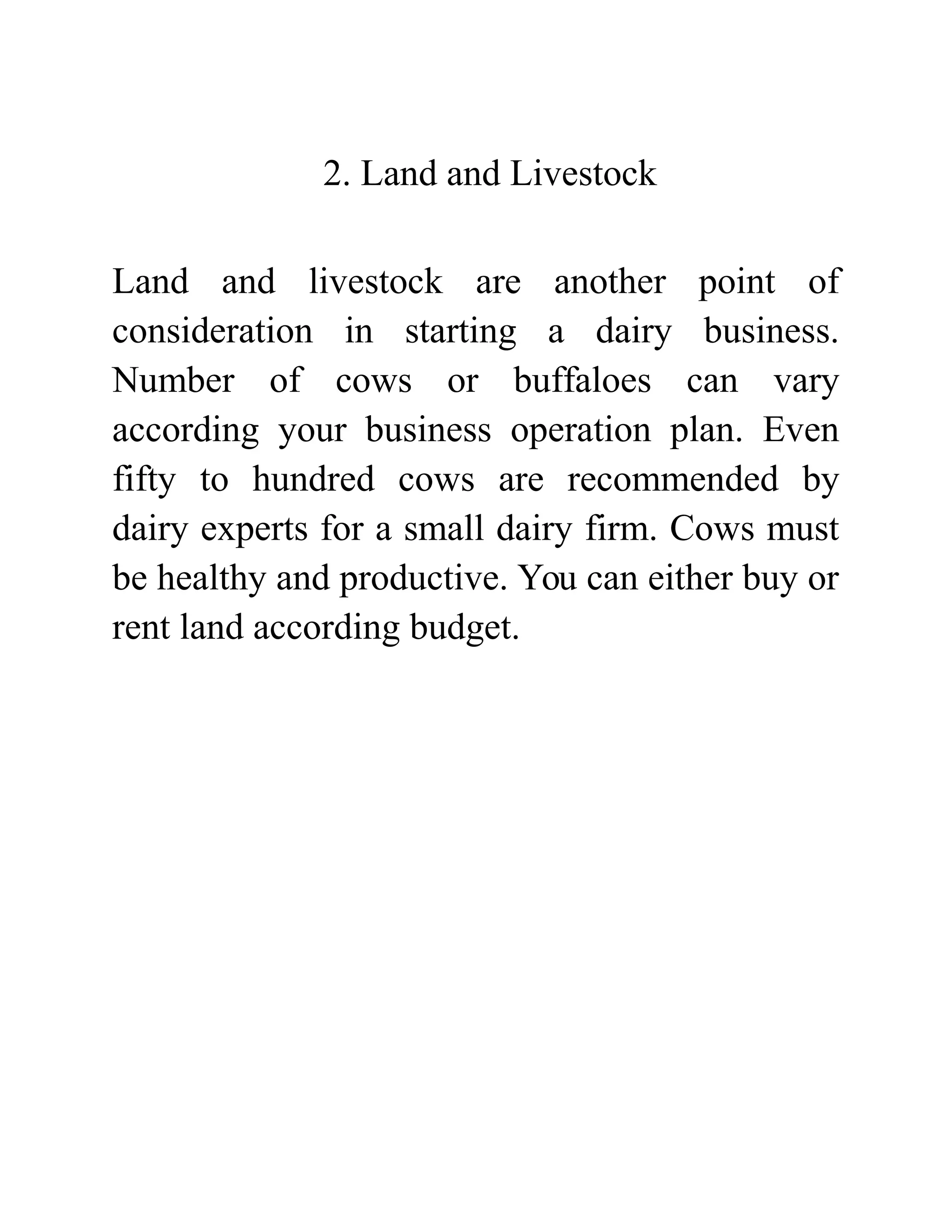 2. Land and Livestock
Land and livestock are another point of
consideration in starting a dairy business.
Number of cows or buffaloes can vary
according your business operation plan. Even
fifty to hundred cows are recommended by
dairy experts for a small dairy firm. Cows must
be healthy and productive. You can either buy or
rent land according budget.
 
