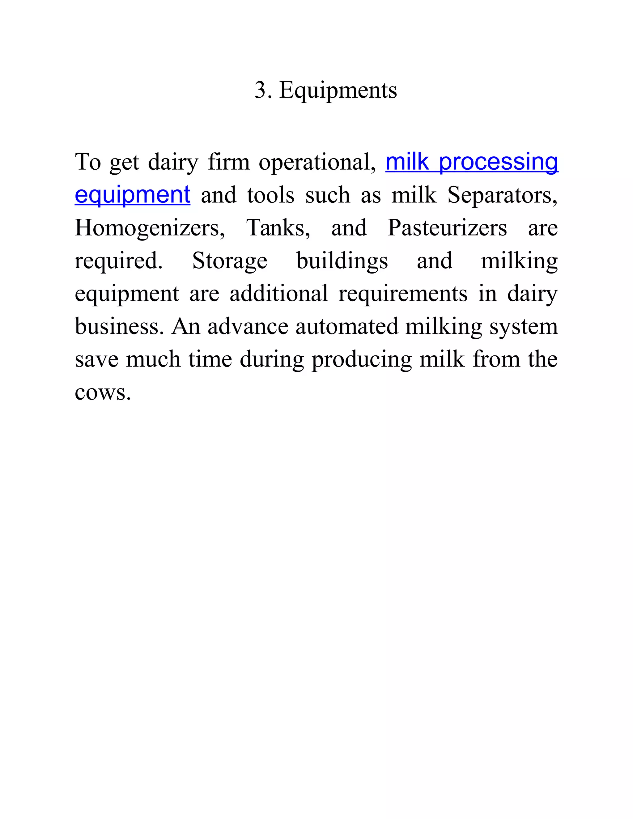 3. Equipments
To get dairy firm operational, milk processing
equipment and tools such as milk Separators,
Homogenizers, Tanks, and Pasteurizers are
required. Storage buildings and milking
equipment are additional requirements in dairy
business. An advance automated milking system
save much time during producing milk from the
cows.
 