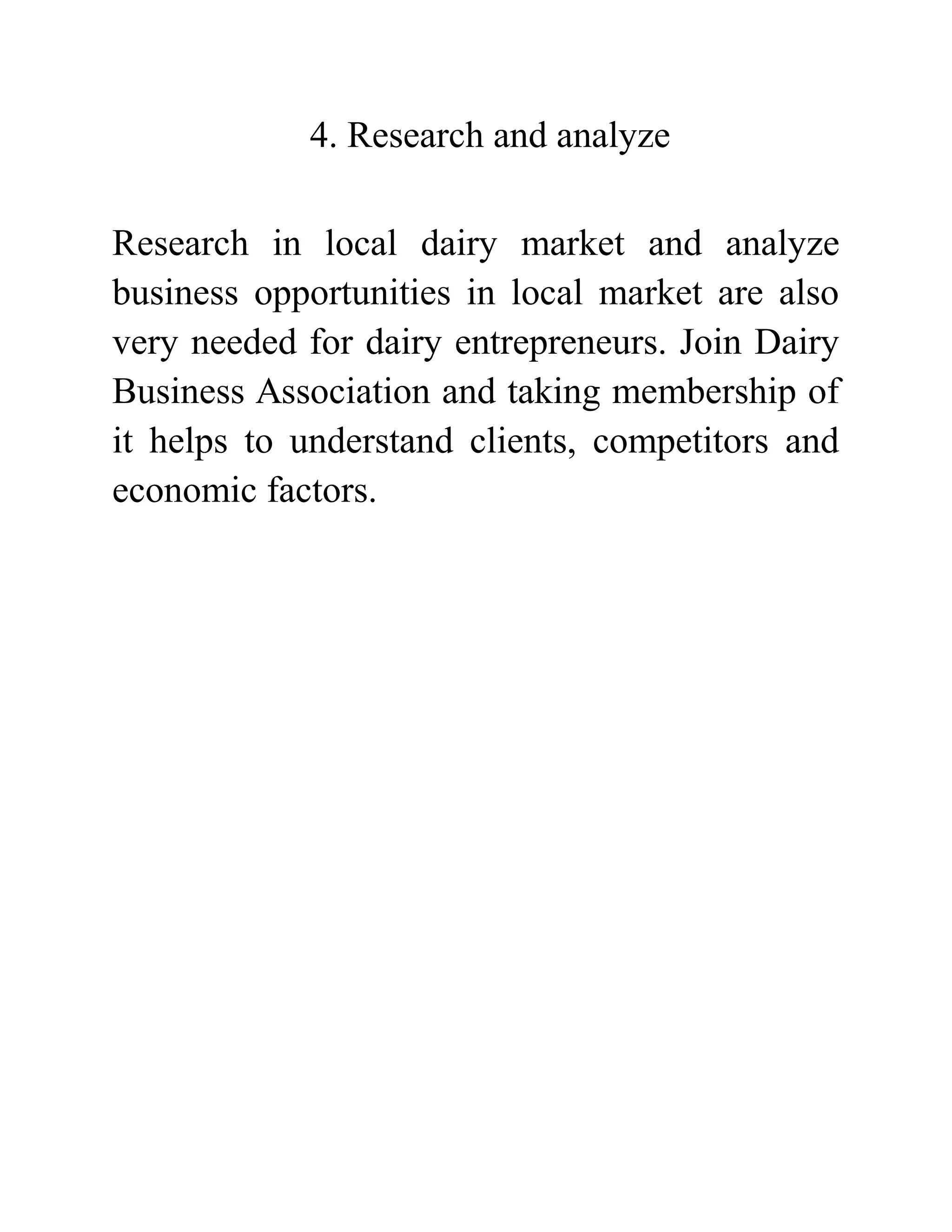 4. Research and analyze
Research in local dairy market and analyze
business opportunities in local market are also
very needed for dairy entrepreneurs. Join Dairy
Business Association and taking membership of
it helps to understand clients, competitors and
economic factors.
 