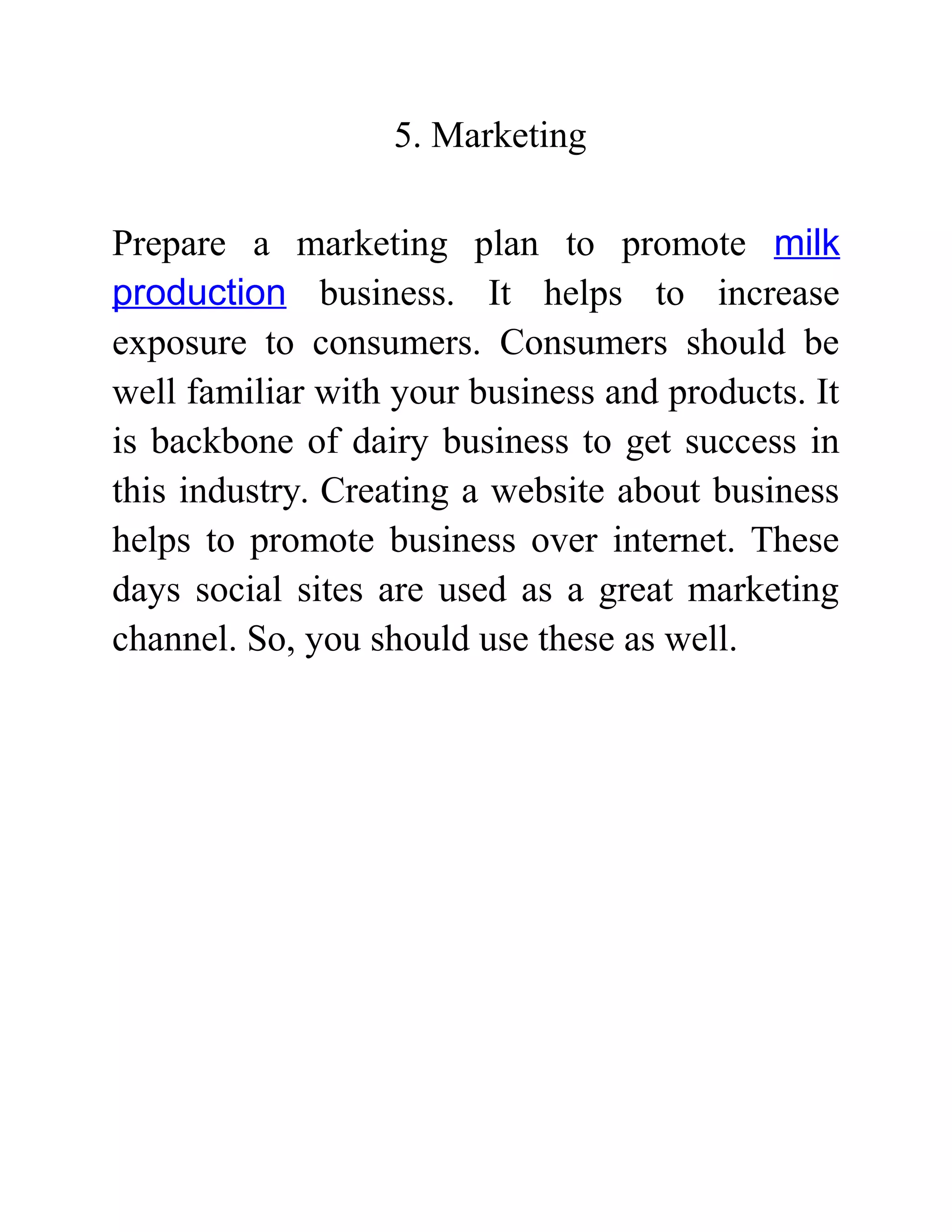 5. Marketing
Prepare a marketing plan to promote milk
production business. It helps to increase
exposure to consumers. Consumers should be
well familiar with your business and products. It
is backbone of dairy business to get success in
this industry. Creating a website about business
helps to promote business over internet. These
days social sites are used as a great marketing
channel. So, you should use these as well.
 